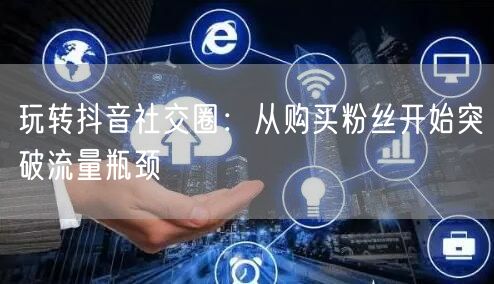 玩转抖音社交圈：从购买粉丝开始突破流量瓶颈