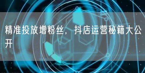 精准投放增粉丝，抖店运营秘籍大公开