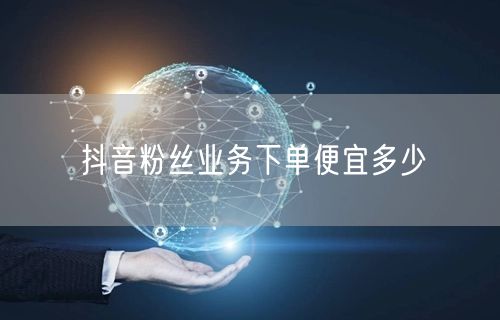 抖音粉丝业务下单便宜多少