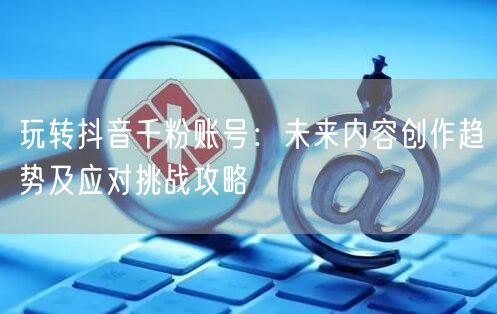 玩转抖音千粉账号：未来内容创作趋势及应对挑战攻略