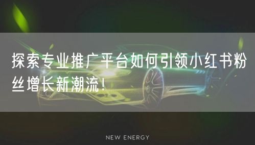 探索专业推广平台如何引领小红书粉丝增长新潮流！