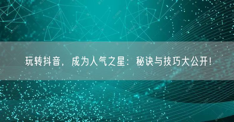 玩转抖音，成为人气之星：秘诀与技巧大公开！