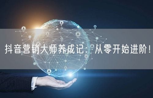 抖音营销大师养成记：从零开始进阶！