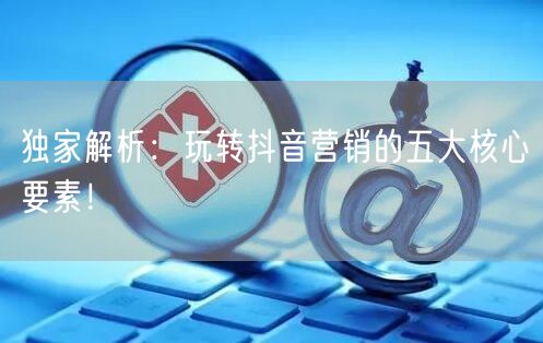 独家解析：玩转抖音营销的五大核心要素！