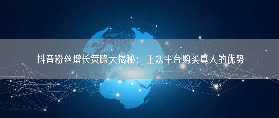 抖音粉丝增长策略大揭秘：正规平台购买真人的优势