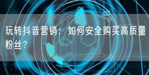 玩转抖音营销：如何安全购买高质量粉丝？