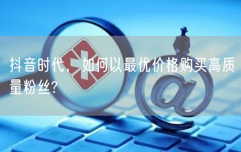 抖音时代，如何以最优价格购买高质量粉丝?