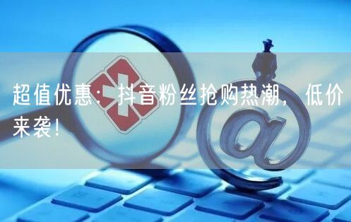超值优惠：抖音粉丝抢购热潮，低价来袭！