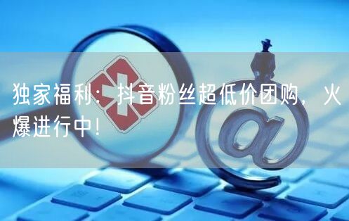 独家福利：抖音粉丝超低价团购，火爆进行中！