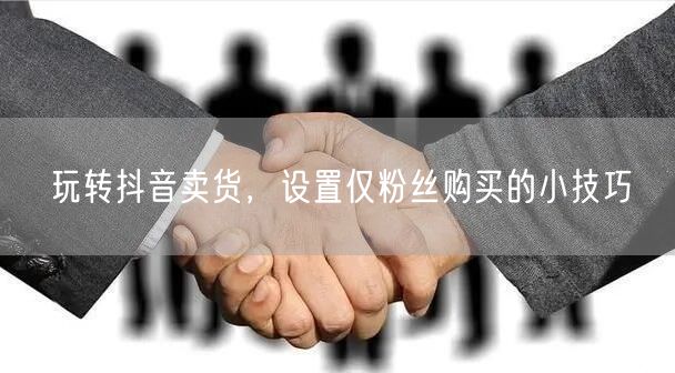 玩转抖音卖货，设置仅粉丝购买的小技巧