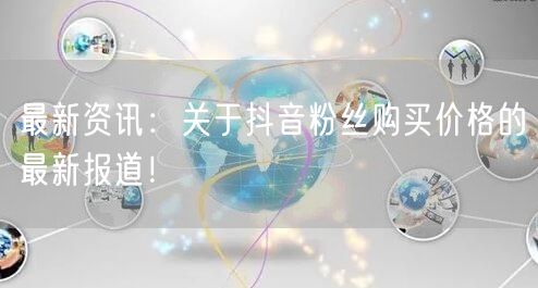 最新资讯：关于抖音粉丝购买价格的最新报道！