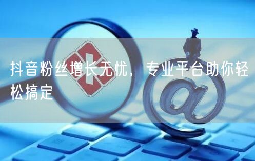 抖音粉丝增长无忧，专业平台助你轻松搞定