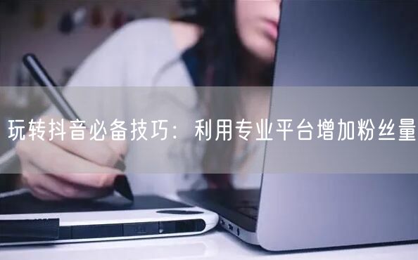 玩转抖音必备技巧：利用专业平台增加粉丝量