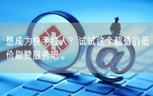 想成为快手红人？试试这个超值的低价刷赞服务吧。