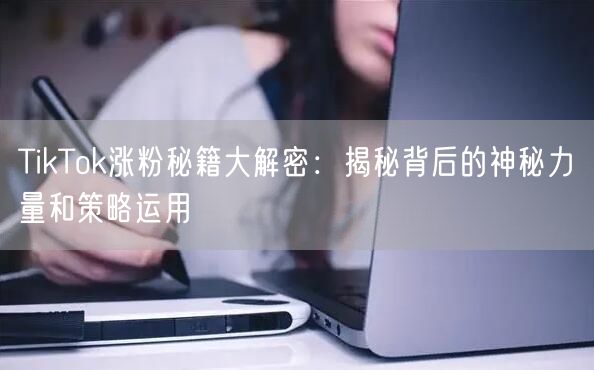 TikTok涨粉秘籍大解密：揭秘背后的神秘力量和策略运用