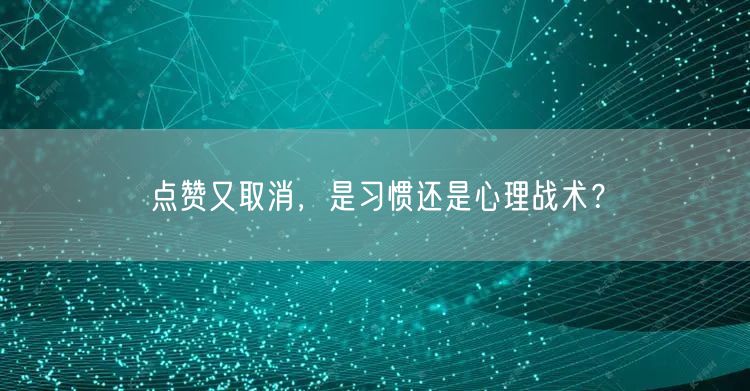 点赞又取消，是习惯还是心理战术？
