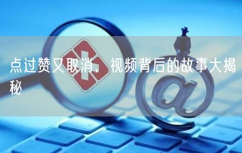 点过赞又取消，视频背后的故事大揭秘