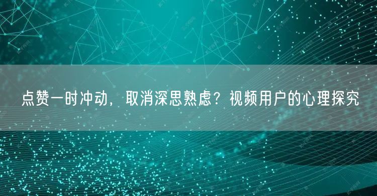 点赞一时冲动，取消深思熟虑？视频用户的心理探究