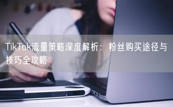TikTok流量策略深度解析：粉丝购买途径与技巧全攻略