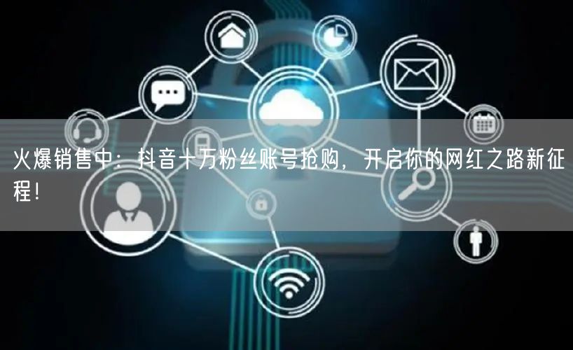 火爆销售中：抖音十万粉丝账号抢购，开启你的网红之路新征程！