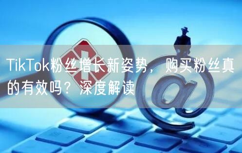 TikTok粉丝增长新姿势，购买粉丝真的有效吗？深度解读