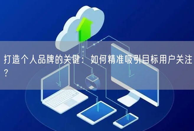 打造个人品牌的关键：如何精准吸引目标用户关注？