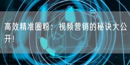 高效精准圈粉：视频营销的秘诀大公开！