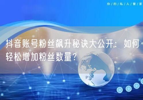 抖音账号粉丝飙升秘诀大公开：如何轻松增加粉丝数量？