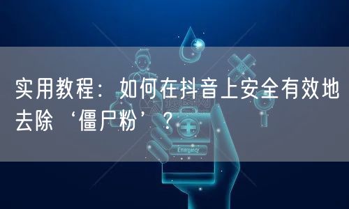 实用教程：如何在抖音上安全有效地去除‘僵尸粉’？