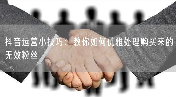 抖音运营小技巧：教你如何优雅处理购买来的无效粉丝