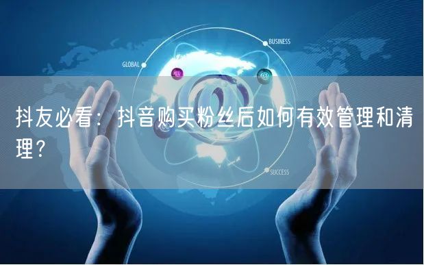 抖友必看：抖音购买粉丝后如何有效管理和清理？