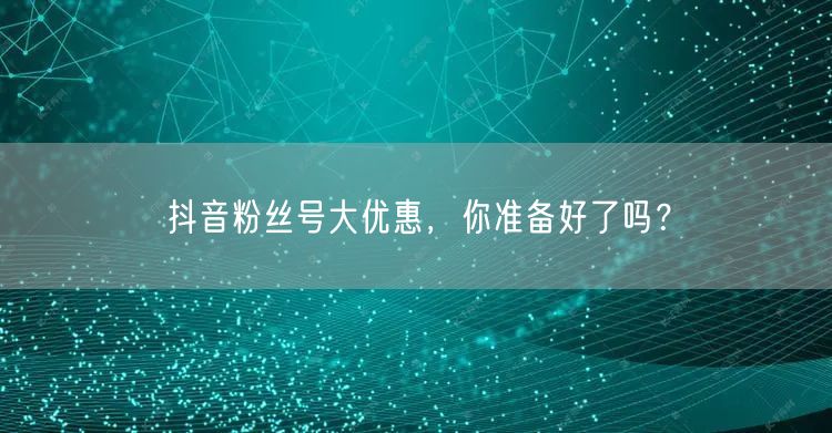 抖音粉丝号大优惠，你准备好了吗？