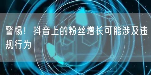 警惕！抖音上的粉丝增长可能涉及违规行为