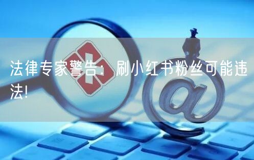 法律专家警告：刷小红书粉丝可能违法!